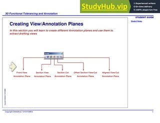 Student Notes:
3D Functional Tolerancing and Annotation
Copyright DASSAULT SYSTEMES 75
Copyright
DASSAULT
SYSTEMES
Creating View/Annotation Planes
In this section you will learn to create different Annotation planes and use them to
extract drafting views
Front View
Annotation Plane
Section View
Annotation Plane
Section Cut
Annotation Plane
Aligned View/Cut
Annotation Plane
Offset Section View/Cut
Annotation Plane
 