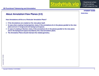 Student Notes:
3D Functional Tolerancing and Annotation
Copyright DASSAULT SYSTEMES 78
Copyright
DASSAULT
SYSTEMES
About Annotation/View Planes (3/3)
If the Annotations are created on the view plane itself.
In case when creating front/projection views, If the annotations lie in the planes parallel to the view
plane and are in foreground and background spaces.
In case of creating of Section views, If the annotations lie in the planes parallel to the view plane
and in the background space bounded by this view/annotation plane.
The Annotation Plane should intersect the related geometry.
How Annotations will lie on a Particular Annotation Plane?
 