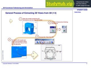 Student Notes:
3D Functional Tolerancing and Annotation
Copyright DASSAULT SYSTEMES 80
Copyright
DASSAULT
SYSTEMES
General Process of Extracting 2D Views from 3D (1/3)
Open the model containing 3D
annotations and set them all visible
1
Switch to Generative Drafting
workbench
2
Access the ‘View from 3D’
3
Go back to 3D model and
select the annotation plane
either from the Tree or from
the 3D geometry
4
 