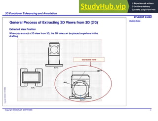 Student Notes:
3D Functional Tolerancing and Annotation
Copyright DASSAULT SYSTEMES 81
Copyright
DASSAULT
SYSTEMES
General Process of Extracting 2D Views from 3D (2/3)
Extracted View Position
When you extract a 2D view from 3D, the 2D view can be placed anywhere in the
drafting
Extracted View
 