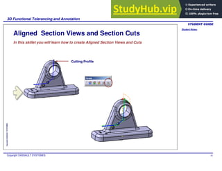 Student Notes:
3D Functional Tolerancing and Annotation
Copyright DASSAULT SYSTEMES 83
Copyright
DASSAULT
SYSTEMES
Aligned Section Views and Section Cuts
In this skillet you will learn how to create Aligned Section Views and Cuts
Cutting Profile
 