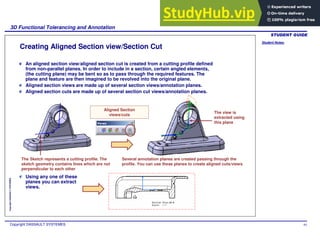 Student Notes:
3D Functional Tolerancing and Annotation
Copyright DASSAULT SYSTEMES 84
Copyright
DASSAULT
SYSTEMES
Creating Aligned Section view/Section Cut
An aligned section view/aligned section cut is created from a cutting profile defined
from non-parallel planes. In order to include in a section, certain angled elements,
(the cutting plane) may be bent so as to pass through the required features. The
plane and feature are then imagined to be revolved into the original plane.
Aligned section views are made up of several section views/annotation planes.
Aligned section cuts are made up of several section cut views/annotation planes.
Aligned Section
views/cuts
The Sketch represents a cutting profile. The
sketch geometry contains lines which are not
perpendicular to each other
Several annotation planes are created passing through the
profile. You can use these planes to create aligned cuts/views
Using any one of these
planes you can extract
views.
The view is
extracted using
this plane
 