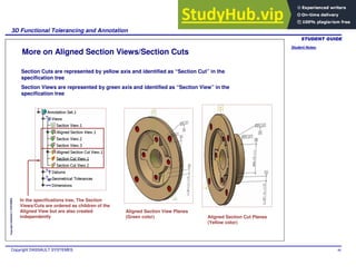 Student Notes:
3D Functional Tolerancing and Annotation
Copyright DASSAULT SYSTEMES 86
Copyright
DASSAULT
SYSTEMES
More on Aligned Section Views/Section Cuts
Section Cuts are represented by yellow axis and identified as “Section Cut” in the
specification tree
Section Views are represented by green axis and identified as “Section View” in the
specification tree
In the specifications tree, The Section
Views/Cuts are ordered as children of the
Aligned View but are also created
independently
Aligned Section View Planes
(Green color) Aligned Section Cut Planes
(Yellow color)
 