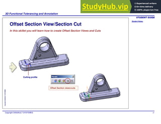 Student Notes:
3D Functional Tolerancing and Annotation
Copyright DASSAULT SYSTEMES 87
Copyright
DASSAULT
SYSTEMES
Offset Section View/Section Cut
In this skillet you will learn how to create Offset Section Views and Cuts
Offset Section views/cuts
Cutting profile
 
