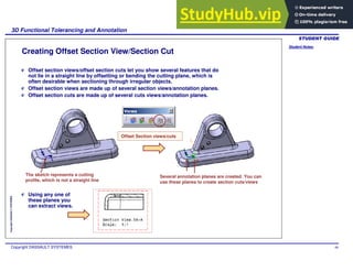 Student Notes:
3D Functional Tolerancing and Annotation
Copyright DASSAULT SYSTEMES 88
Copyright
DASSAULT
SYSTEMES
Creating Offset Section View/Section Cut
Offset section views/offset section cuts let you show several features that do
not lie in a straight line by offsetting or bending the cutting plane, which is
often desirable when sectioning through irregular objects.
Offset section views are made up of several section views/annotation planes.
Offset section cuts are made up of several cuts views/annotation planes.
Offset Section views/cuts
The sketch represents a cutting
profile, which is not a straight line
Several annotation planes are created. You can
use these planes to create section cuts/views
Using any one of
these planes you
can extract views.
 
