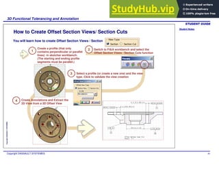 Student Notes:
3D Functional Tolerancing and Annotation
Copyright DASSAULT SYSTEMES 89
Copyright
DASSAULT
SYSTEMES
How to Create Offset Section Views/ Section Cuts
1
Create a profile (that only
contains perpendicular or parallel
lines) in sketcher workbench.
(The starting and ending profile
segments must be parallel.)
2 Switch to Ft&A workbench and select the
Offset Section Views / Section Cuts function
3 Select a profile (or create a new one) and the view
type. Click to validate the view creation
4 Create Annotations and Extract the
2D View from a 3D Offset View
You will learn how to create Offset Section Views / Section
 