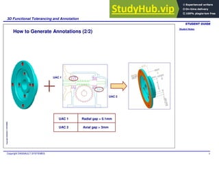 Student Notes:
3D Functional Tolerancing and Annotation
Copyright DASSAULT SYSTEMES 9
Copyright
DASSAULT
SYSTEMES
How to Generate Annotations (2/2)
UAC 1
UAC 2
Radial gap > 0.1mm
Axial gap > 3mm
UAC 1
UAC 2
 