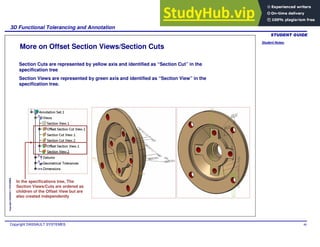 Student Notes:
3D Functional Tolerancing and Annotation
Copyright DASSAULT SYSTEMES 90
Copyright
DASSAULT
SYSTEMES
More on Offset Section Views/Section Cuts
Section Cuts are represented by yellow axis and identified as “Section Cut” in the
specification tree
Section Views are represented by green axis and identified as “Section View” in the
specification tree.
In the specifications tree, The
Section Views/Cuts are ordered as
children of the Offset View but are
also created independently
 