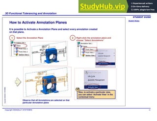 Student Notes:
3D Functional Tolerancing and Annotation
Copyright DASSAULT SYSTEMES 92
Copyright
DASSAULT
SYSTEMES
How to Activate Annotation Planes
1 Select the Annotation Plane
It is possible to Activate a Annotation Plane and select every annotation created
on that plane.
Also, to activate a particular view,
you can select ‘Activate View’ in the
contextual menu
2 Right-click the annotation plane and
choose “Select Annotations”
Observe that all Annotations are selected on that
particular Annotation plane
 