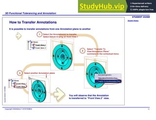Student Notes:
3D Functional Tolerancing and Annotation
Copyright DASSAULT SYSTEMES 93
Copyright
DASSAULT
SYSTEMES
How to Transfer Annotations
1 Select the Annotation(s) to transfer.
Select Datum A lying on front View.1
Select another Annotation plane
It is possible to transfer annotations from one Annotation plane to another
Select “Transfer To
View/Annotation Plane”
command in the contextual menu
2
3
You will observe that the Annotation
is transferred to “Front View.2” view.
 