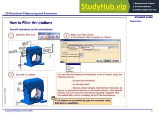 Student Notes:
3D Functional Tolerancing and Annotation
Copyright DASSAULT SYSTEMES 94
Copyright
DASSAULT
SYSTEMES
How to Filter Annotations
1 Select the filter Icon 2 Make your Filter choice.
In the example, filter is applied on ‘Datum’
3 Click OK to validate You can filter the display of annotations in the 3D viewer using the
following criteria:
- by type (non-semantic)
- by sub-type (text)
- Datums, Datum targets, Geometrical Tolerances by
feature or geometrical element, by annotation plane. In the Results
window, you can see some indications resulting of applied filter.
The default filter is ALL to display all the FT&A annotations.
FT&A objects are accessible by type and attributes using
Edit+Search capabilities
You will now learn to filter annotations.
 