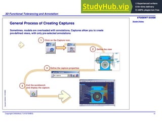 Student Notes:
3D Functional Tolerancing and Annotation
Copyright DASSAULT SYSTEMES 96
Copyright
DASSAULT
SYSTEMES
General Process of Creating Captures
Sometimes, models are overloaded with annotations. Captures allow you to create
pre-defined views, with only pre-selected annotations
Define the view
Define the capture properties
Exit the workbench
and display the capture
1 Click on the Capture icon.
2
3
4
 
