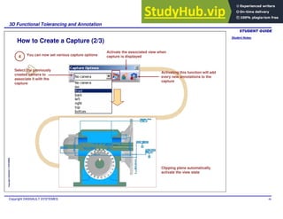 Student Notes:
3D Functional Tolerancing and Annotation
Copyright DASSAULT SYSTEMES 98
Copyright
DASSAULT
SYSTEMES
How to Create a Capture (2/3)
You can now set various capture options
Activating this function will add
every new annotations to the
capture
Select the previously
created camera to
associate it with the
capture
Clipping plane automatically
activate the view state
Activate the associated view when
capture is displayed
4
 