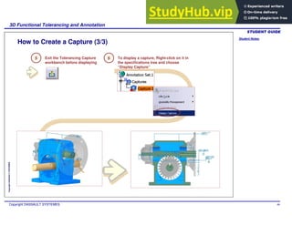 Student Notes:
3D Functional Tolerancing and Annotation
Copyright DASSAULT SYSTEMES 99
Copyright
DASSAULT
SYSTEMES
How to Create a Capture (3/3)
5 Exit the Tolerancing Capture
workbench before displaying
6 To display a capture, Right-click on it in
the specifications tree and choose
“Display Capture”
 
