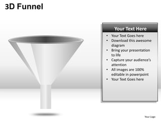 3D Funnel

                Your Text Here
            • Your Text Goes here
            • Download this awesome
              diagram
            • Bring your presentation
              to life
            • Capture your audience’s
              attention
            • All images are 100%
              editable in powerpoint
            • Your Text Goes here




                                 Your Logo
 