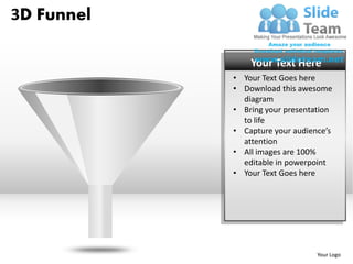 3D Funnel

                Your Text Here
            • Your Text Goes here
            • Download this awesome
              diagram
            • Bring your presentation
              to life
            • Capture your audience’s
              attention
            • All images are 100%
              editable in powerpoint
            • Your Text Goes here




                                 Your Logo
 