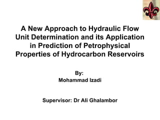 A New Approach to Hydraulic Flow
Unit Determination and its Application
in Prediction of Petrophysical
Properties of Hydrocarbon Reservoirs
By:
Mohammad Izadi
Supervisor: Dr Ali Ghalambor
 