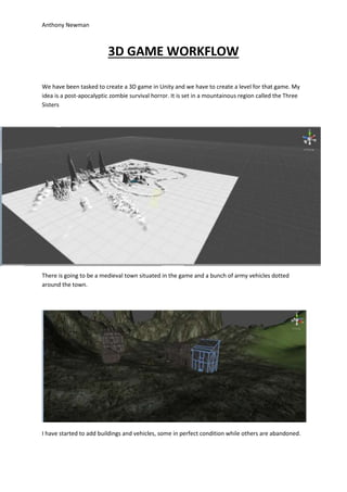 Anthony Newman
3D GAME WORKFLOW
We have been tasked to create a 3D game in Unity and we have to create a level for that game. My
idea is a post-apocalyptic zombie survival horror. It is set in a mountainous region called the Three
Sisters
There is going to be a medieval town situated in the game and a bunch of army vehicles dotted
around the town.
I have started to add buildings and vehicles, some in perfect condition while others are abandoned.
 