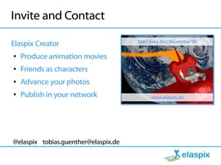 Invite and Contact
                                      Start Beta-Test November'09
Elaspix Creator
●   Produce animation movies
●   Friends as characters
●   Advance your photos
●   Publish in your network                 www.elaspix.de




@elaspix tobias.guenther@elaspix.de
 