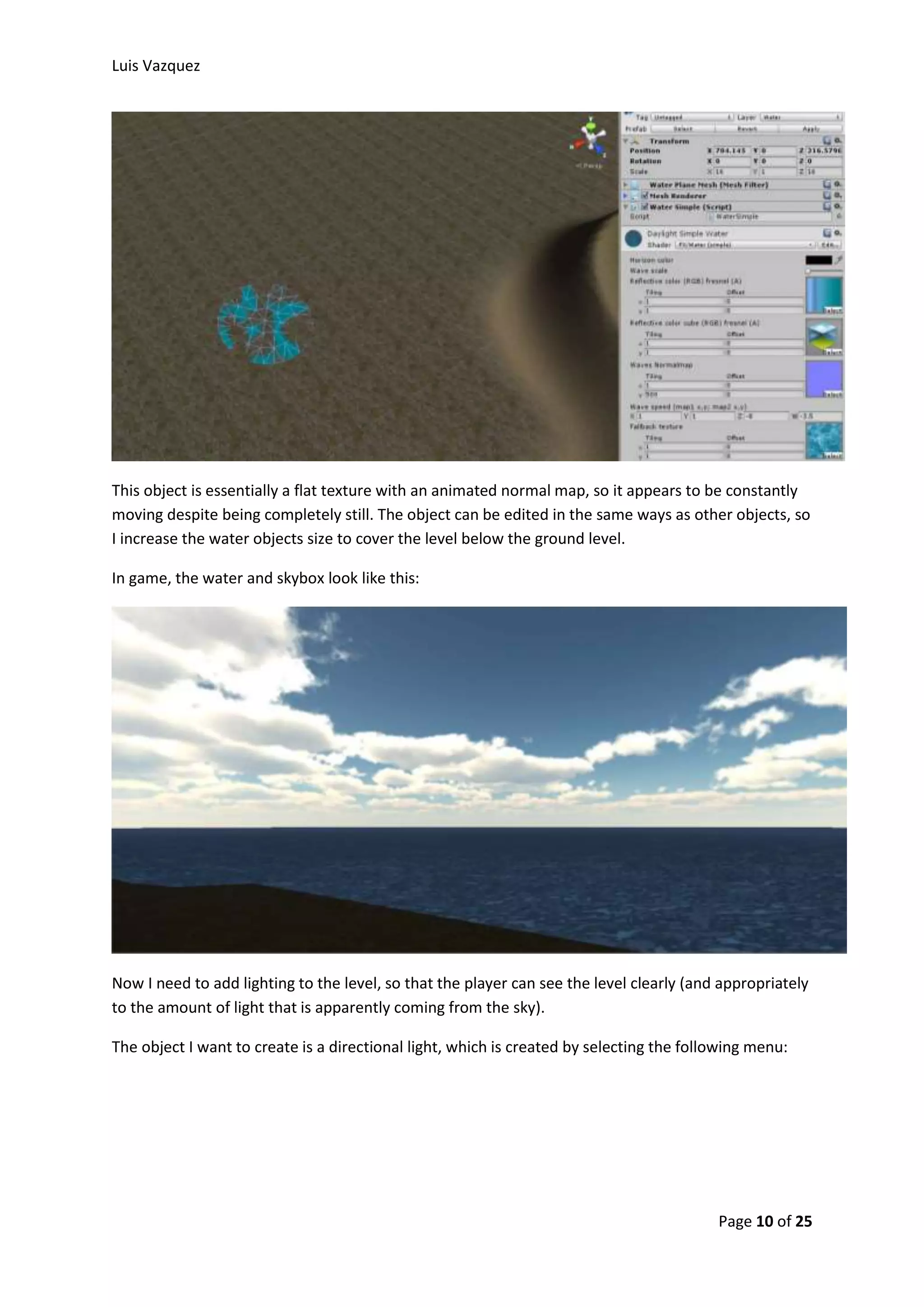 Luis Vazquez 
This object is essentially a flat texture with an animated normal map, so it appears to be constantly 
moving despite being completely still. The object can be edited in the same ways as other objects, so 
I increase the water objects size to cover the level below the ground level. 
Page 10 of 25 
In game, the water and skybox look like this: 
Now I need to add lighting to the level, so that the player can see the level clearly (and appropriately 
to the amount of light that is apparently coming from the sky). 
The object I want to create is a directional light, which is created by selecting the following menu: 
 