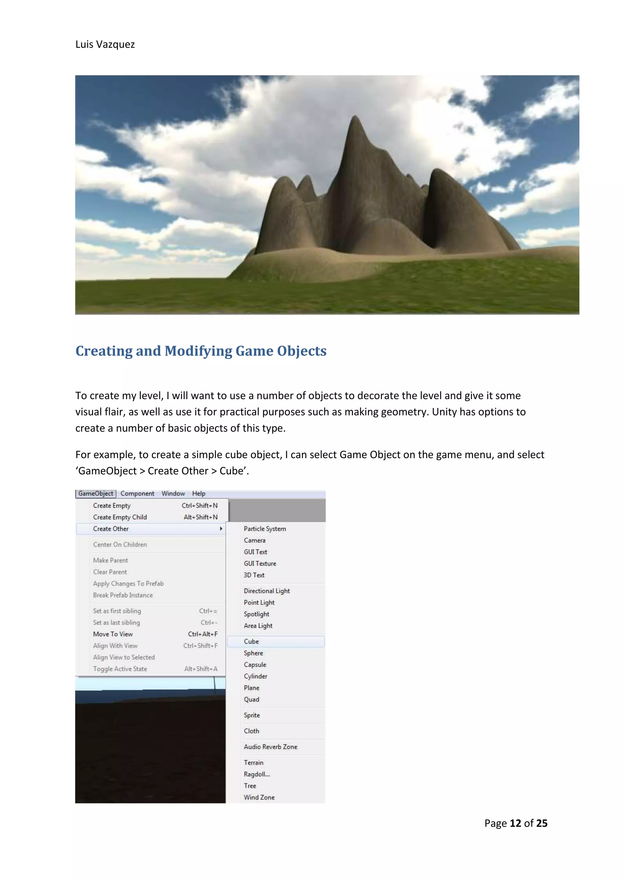 Luis Vazquez 
Page 12 of 25 
Creating and Modifying Game Objects 
To create my level, I will want to use a number of objects to decorate the level and give it some 
visual flair, as well as use it for practical purposes such as making geometry. Unity has options to 
create a number of basic objects of this type. 
For example, to create a simple cube object, I can select Game Object on the game menu, and select 
‘GameObject > Create Other > Cube’. 
 