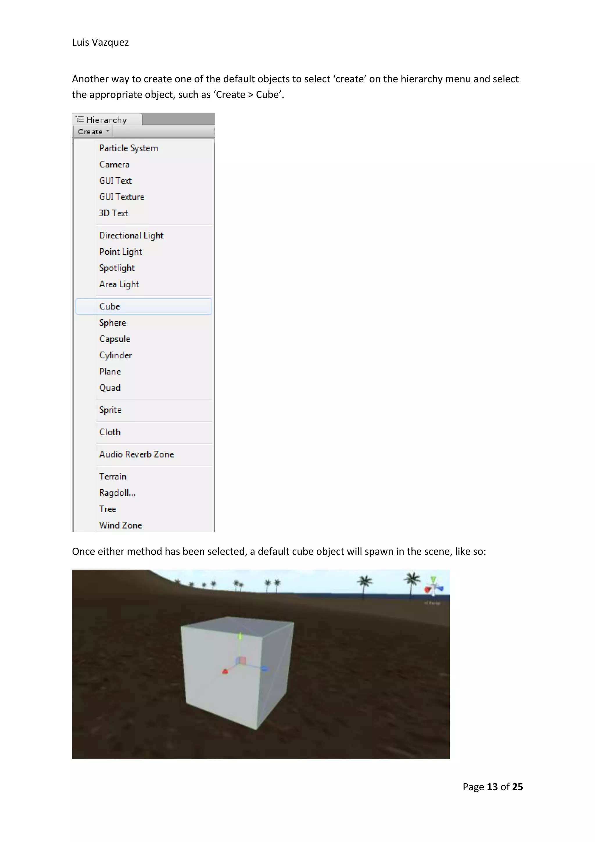 Luis Vazquez 
Another way to create one of the default objects to select ‘create’ on the hierarchy menu and select 
the appropriate object, such as ‘Create > Cube’. 
Once either method has been selected, a default cube object will spawn in the scene, like so: 
Page 13 of 25 
 