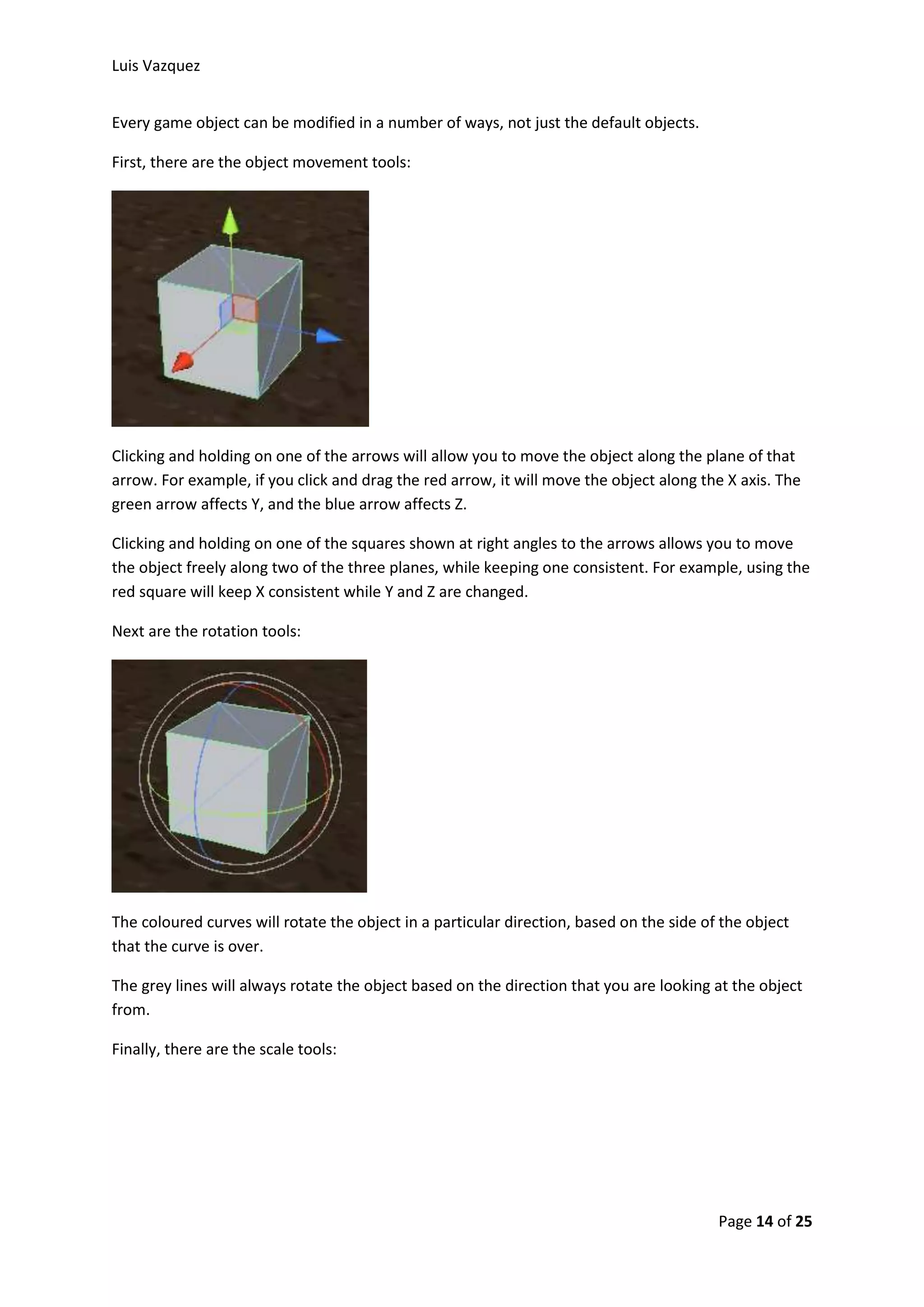 Luis Vazquez 
Page 14 of 25 
Every game object can be modified in a number of ways, not just the default objects. 
First, there are the object movement tools: 
Clicking and holding on one of the arrows will allow you to move the object along the plane of that 
arrow. For example, if you click and drag the red arrow, it will move the object along the X axis. The 
green arrow affects Y, and the blue arrow affects Z. 
Clicking and holding on one of the squares shown at right angles to the arrows allows you to move 
the object freely along two of the three planes, while keeping one consistent. For example, using the 
red square will keep X consistent while Y and Z are changed. 
Next are the rotation tools: 
The coloured curves will rotate the object in a particular direction, based on the side of the object 
that the curve is over. 
The grey lines will always rotate the object based on the direction that you are looking at the object 
from. 
Finally, there are the scale tools: 
 