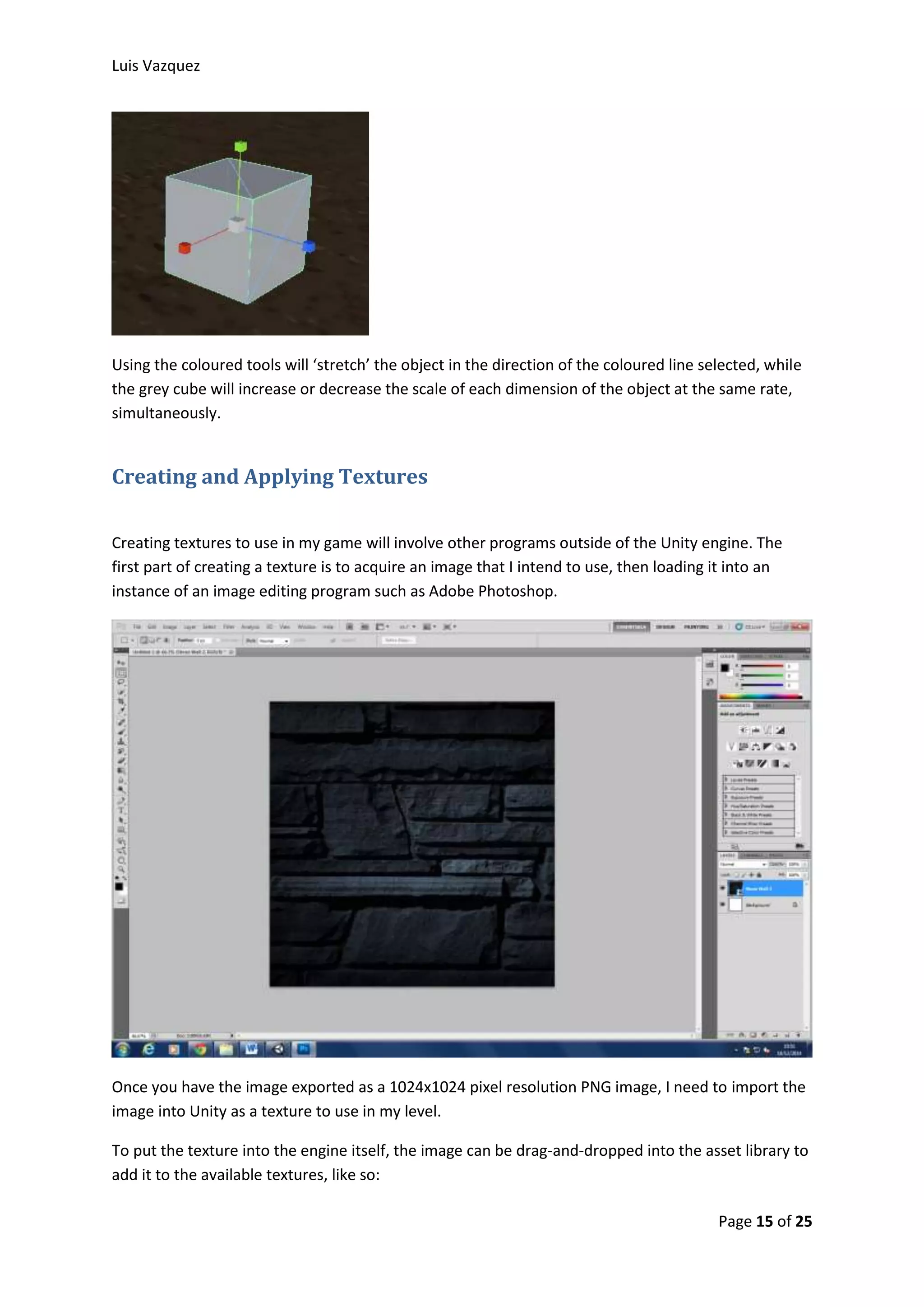 Luis Vazquez 
Using the coloured tools will ‘stretch’ the object in the direction of the coloured line selected, while 
the grey cube will increase or decrease the scale of each dimension of the object at the same rate, 
simultaneously. 
Page 15 of 25 
Creating and Applying Textures 
Creating textures to use in my game will involve other programs outside of the Unity engine. The 
first part of creating a texture is to acquire an image that I intend to use, then loading it into an 
instance of an image editing program such as Adobe Photoshop. 
Once you have the image exported as a 1024x1024 pixel resolution PNG image, I need to import the 
image into Unity as a texture to use in my level. 
To put the texture into the engine itself, the image can be drag-and-dropped into the asset library to 
add it to the available textures, like so: 
 