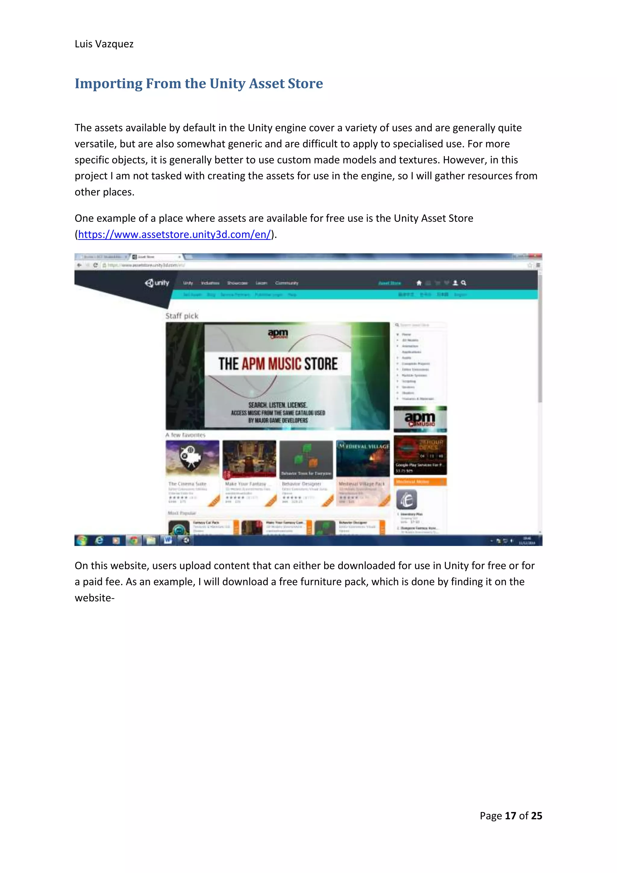 Luis Vazquez 
Page 17 of 25 
Importing From the Unity Asset Store 
The assets available by default in the Unity engine cover a variety of uses and are generally quite 
versatile, but are also somewhat generic and are difficult to apply to specialised use. For more 
specific objects, it is generally better to use custom made models and textures. However, in this 
project I am not tasked with creating the assets for use in the engine, so I will gather resources from 
other places. 
One example of a place where assets are available for free use is the Unity Asset Store 
(https://www.assetstore.unity3d.com/en/). 
On this website, users upload content that can either be downloaded for use in Unity for free or for 
a paid fee. As an example, I will download a free furniture pack, which is done by finding it on the 
website- 
 