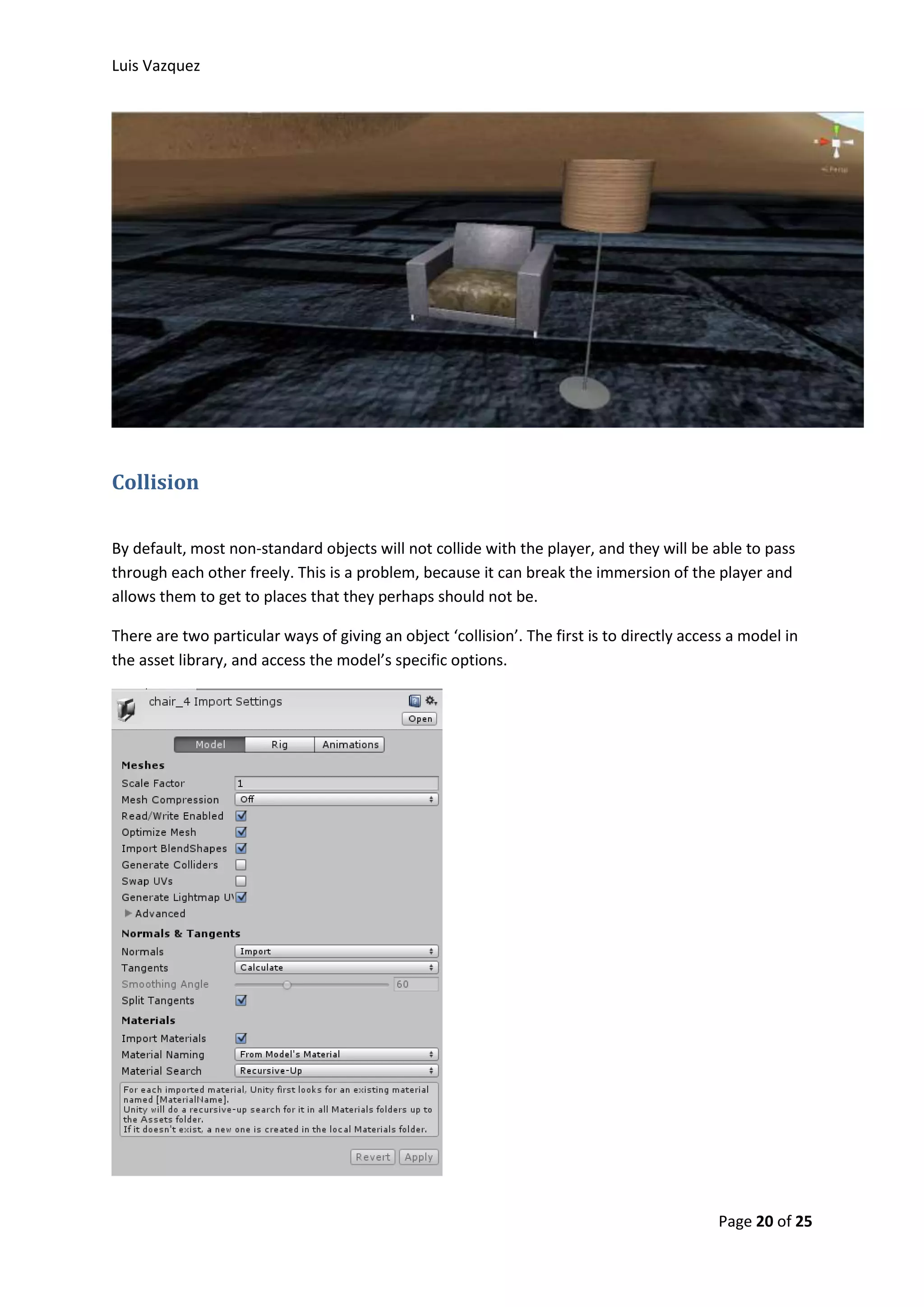 Luis Vazquez 
Page 20 of 25 
Collision 
By default, most non-standard objects will not collide with the player, and they will be able to pass 
through each other freely. This is a problem, because it can break the immersion of the player and 
allows them to get to places that they perhaps should not be. 
There are two particular ways of giving an object ‘collision’. The first is to directly access a model in 
the asset library, and access the model’s specific options. 
 