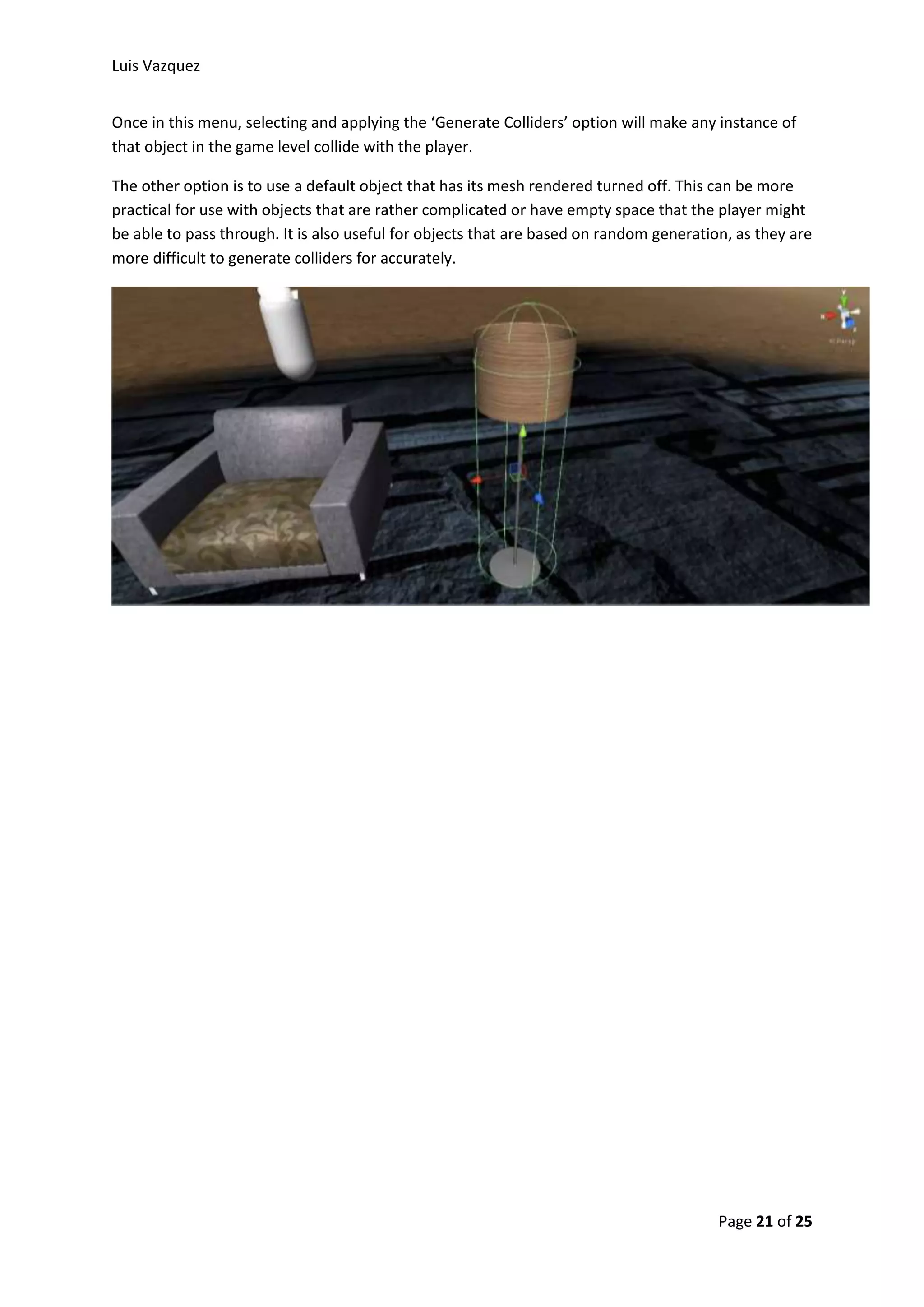 Luis Vazquez 
Once in this menu, selecting and applying the ‘Generate Colliders’ option will make any instance of 
that object in the game level collide with the player. 
The other option is to use a default object that has its mesh rendered turned off. This can be more 
practical for use with objects that are rather complicated or have empty space that the player might 
be able to pass through. It is also useful for objects that are based on random generation, as they are 
more difficult to generate colliders for accurately. 
Page 21 of 25 
 