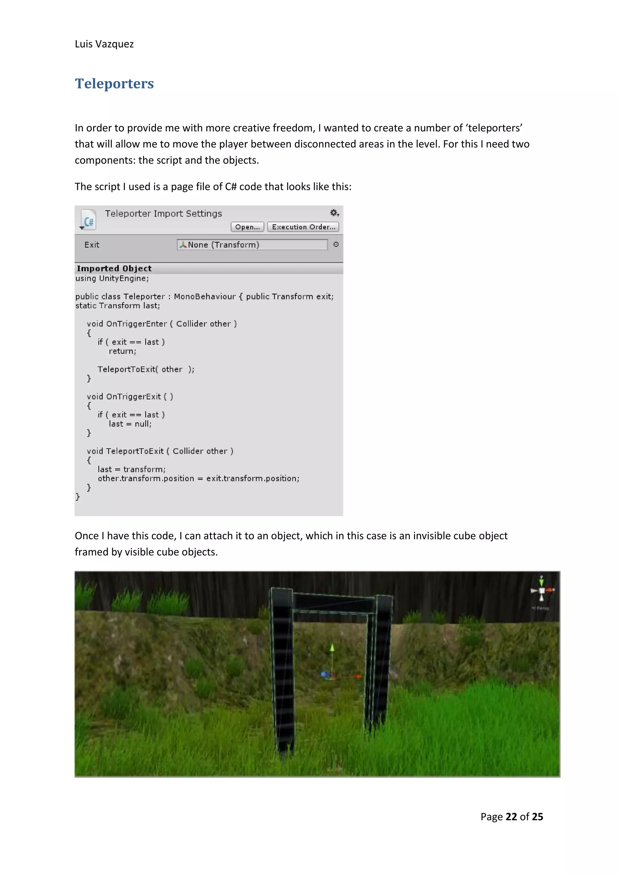Luis Vazquez 
Page 22 of 25 
Teleporters 
In order to provide me with more creative freedom, I wanted to create a number of ‘teleporters’ 
that will allow me to move the player between disconnected areas in the level. For this I need two 
components: the script and the objects. 
The script I used is a page file of C# code that looks like this: 
Once I have this code, I can attach it to an object, which in this case is an invisible cube object 
framed by visible cube objects. 
 