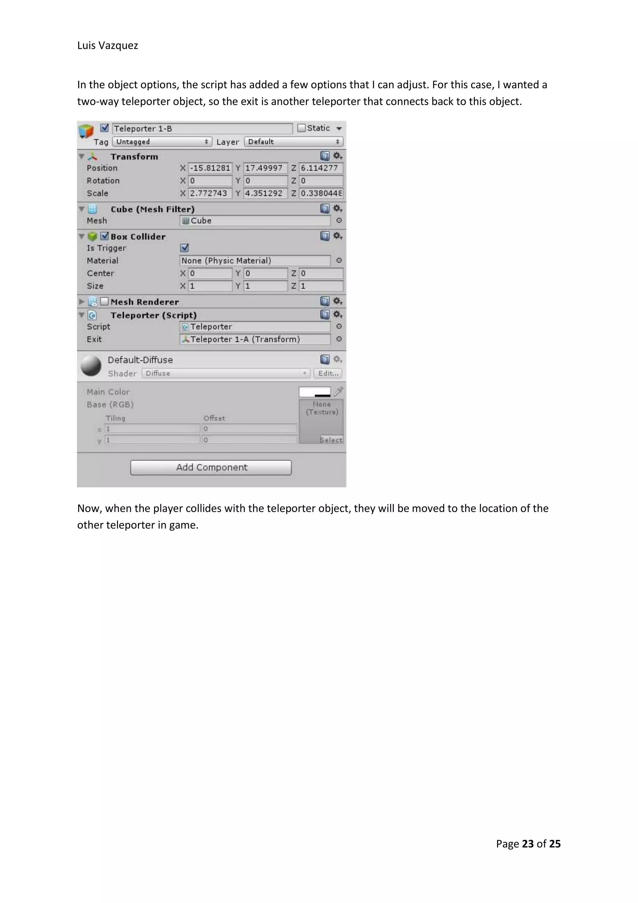 Luis Vazquez 
In the object options, the script has added a few options that I can adjust. For this case, I wanted a 
two-way teleporter object, so the exit is another teleporter that connects back to this object. 
Now, when the player collides with the teleporter object, they will be moved to the location of the 
other teleporter in game. 
Page 23 of 25 
 