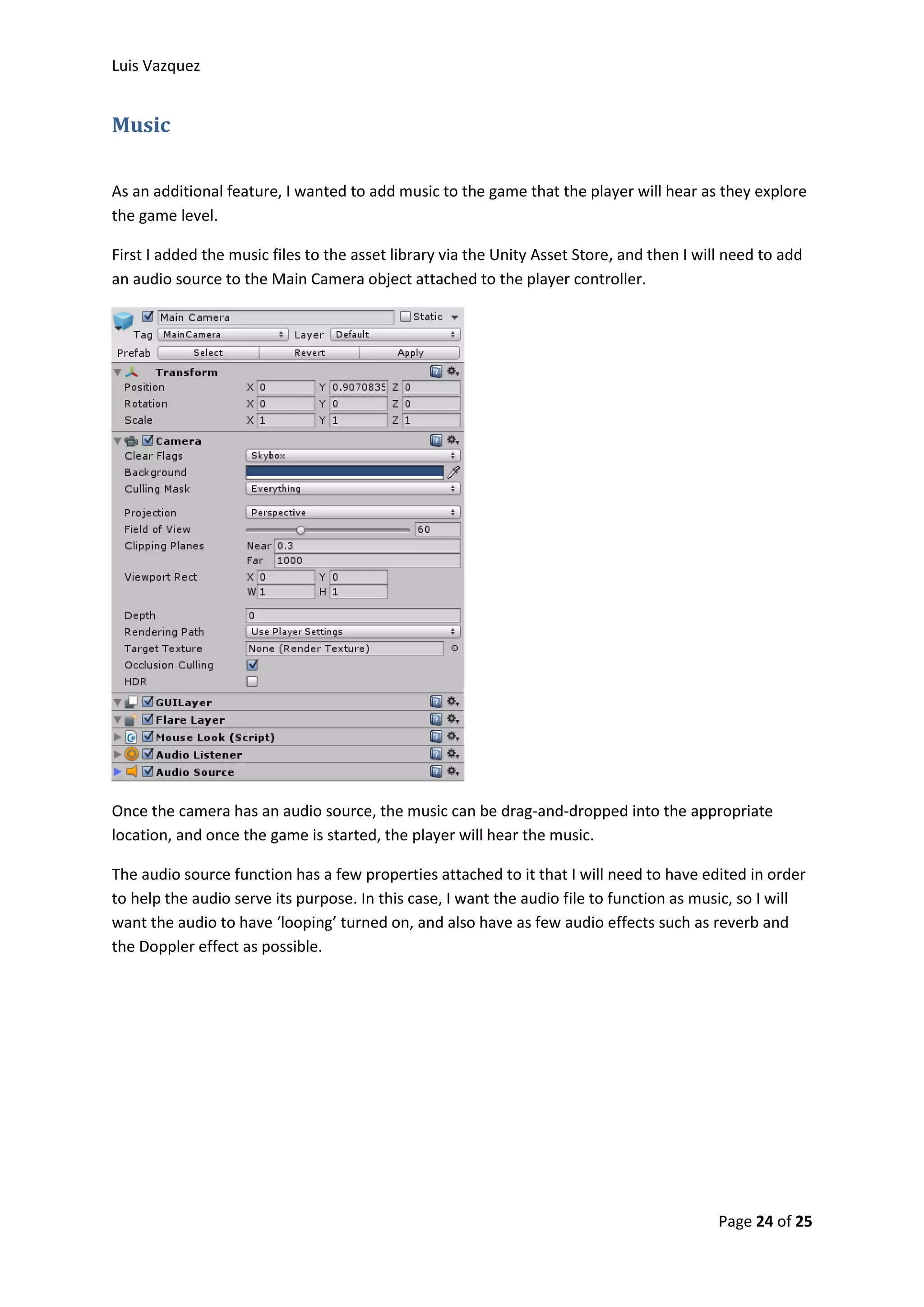 Luis Vazquez 
Page 24 of 25 
Music 
As an additional feature, I wanted to add music to the game that the player will hear as they explore 
the game level. 
First I added the music files to the asset library via the Unity Asset Store, and then I will need to add 
an audio source to the Main Camera object attached to the player controller. 
Once the camera has an audio source, the music can be drag-and-dropped into the appropriate 
location, and once the game is started, the player will hear the music. 
The audio source function has a few properties attached to it that I will need to have edited in order 
to help the audio serve its purpose. In this case, I want the audio file to function as music, so I will 
want the audio to have ‘looping’ turned on, and also have as few audio effects such as reverb and 
the Doppler effect as possible. 
 