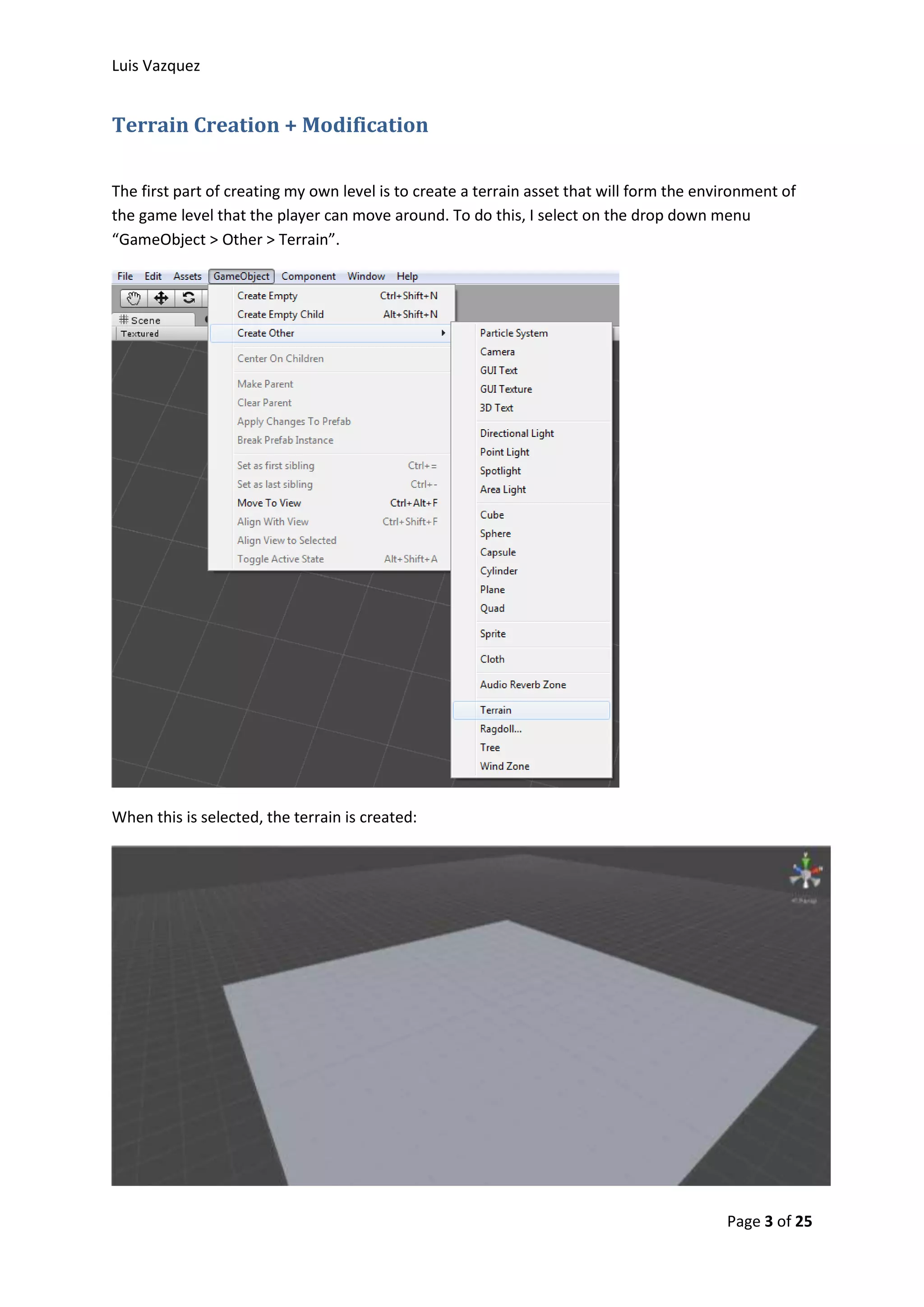 Luis Vazquez 
Page 3 of 25 
Terrain Creation + Modification 
The first part of creating my own level is to create a terrain asset that will form the environment of 
the game level that the player can move around. To do this, I select on the drop down menu 
“GameObject > Other > Terrain”. 
When this is selected, the terrain is created: 
 