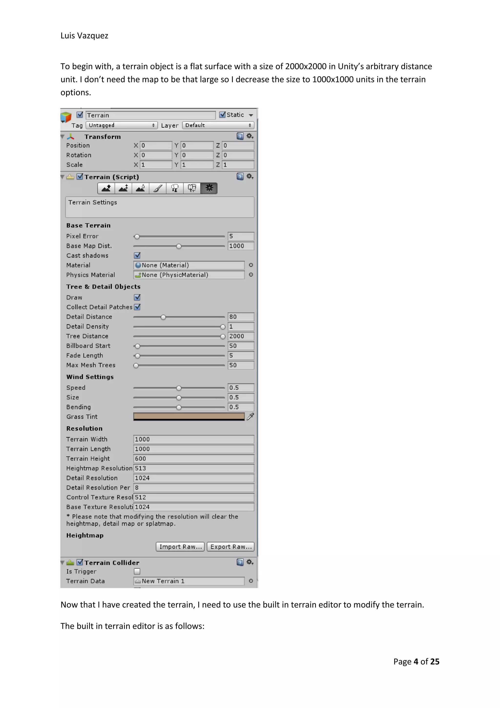 Luis Vazquez 
To begin with, a terrain object is a flat surface with a size of 2000x2000 in Unity’s arbitrary distance 
unit. I don’t need the map to be that large so I decrease the size to 1000x1000 units in the terrain 
options. 
Now that I have created the terrain, I need to use the built in terrain editor to modify the terrain. 
Page 4 of 25 
The built in terrain editor is as follows: 
 