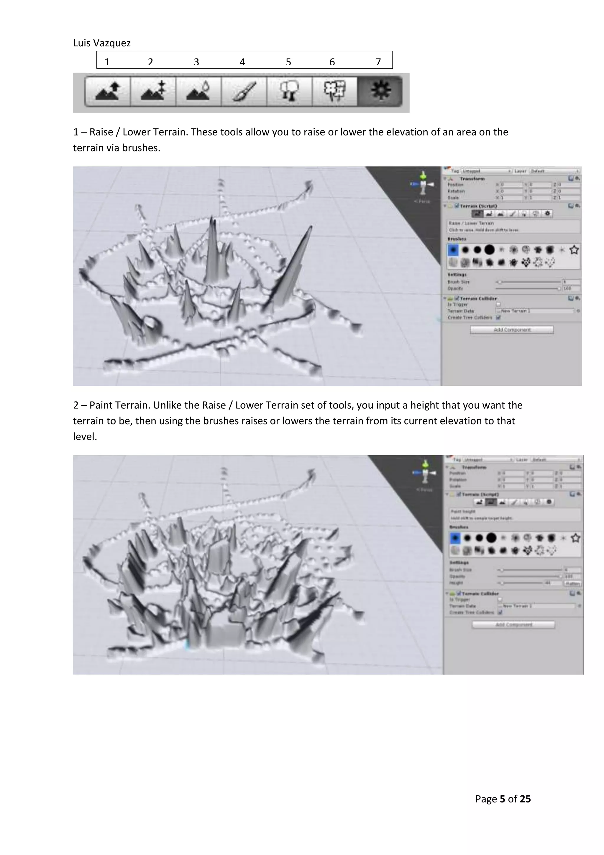 Luis Vazquez 
1 – Raise / Lower Terrain. These tools allow you to raise or lower the elevation of an area on the 
terrain via brushes. 
2 – Paint Terrain. Unlike the Raise / Lower Terrain set of tools, you input a height that you want the 
terrain to be, then using the brushes raises or lowers the terrain from its current elevation to that 
level. 
Page 5 of 25 
1 2 3 4 5 6 7 
 