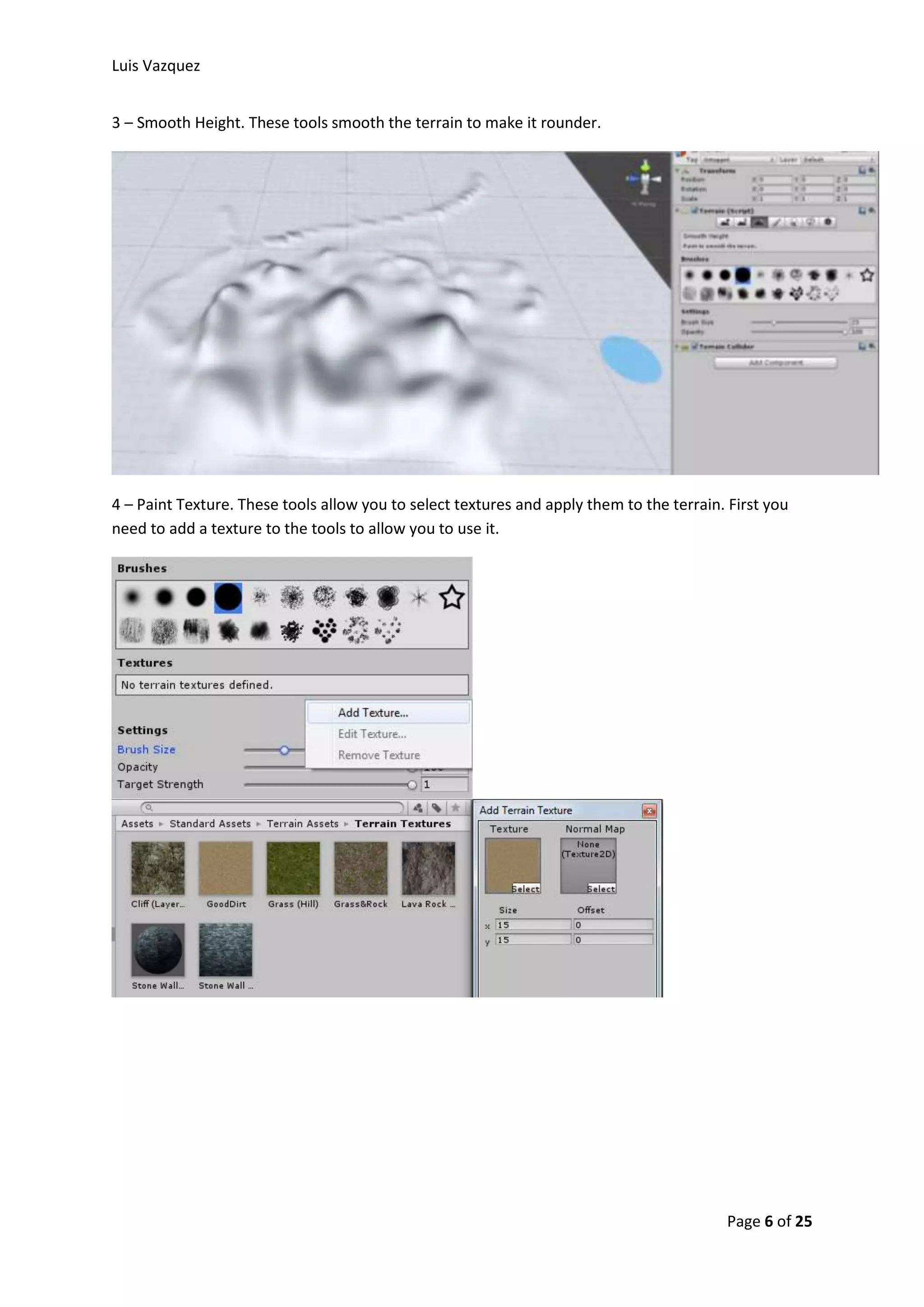 Luis Vazquez 
Page 6 of 25 
3 – Smooth Height. These tools smooth the terrain to make it rounder. 
4 – Paint Texture. These tools allow you to select textures and apply them to the terrain. First you 
need to add a texture to the tools to allow you to use it. 
 