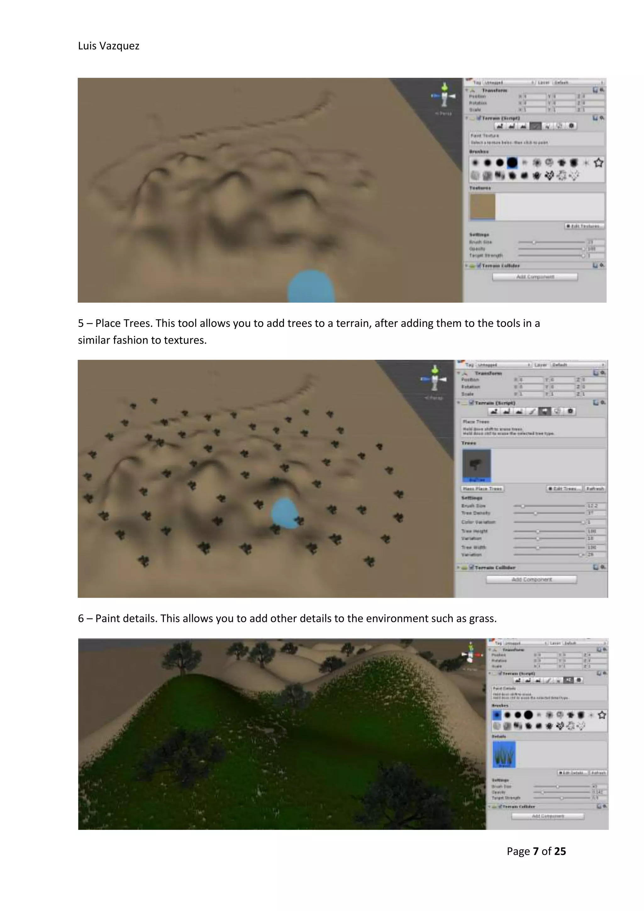 Luis Vazquez 
5 – Place Trees. This tool allows you to add trees to a terrain, after adding them to the tools in a 
similar fashion to textures. 
Page 7 of 25 
6 – Paint details. This allows you to add other details to the environment such as grass. 
 