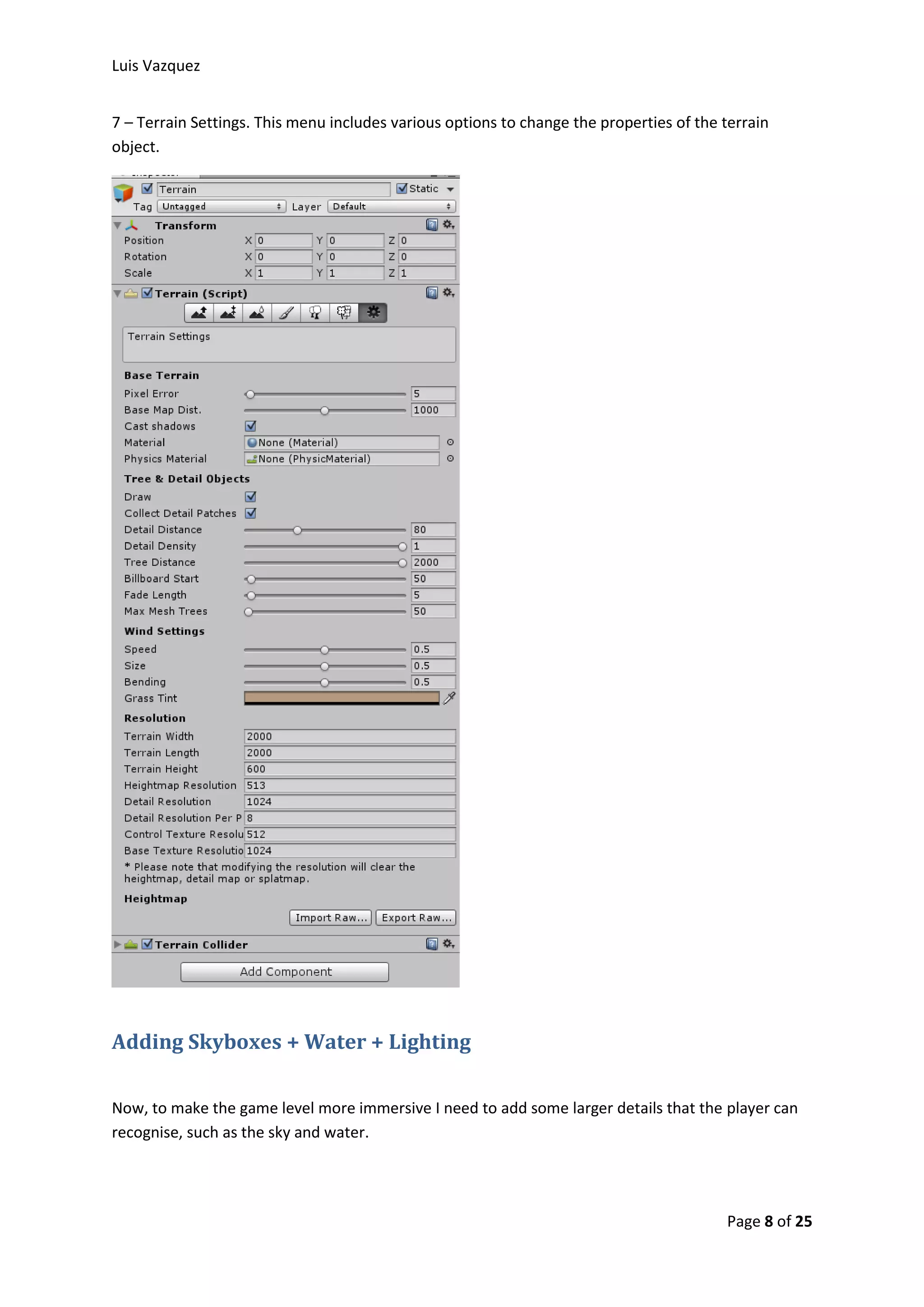 Luis Vazquez 
7 – Terrain Settings. This menu includes various options to change the properties of the terrain 
object. 
Page 8 of 25 
Adding Skyboxes + Water + Lighting 
Now, to make the game level more immersive I need to add some larger details that the player can 
recognise, such as the sky and water. 
 