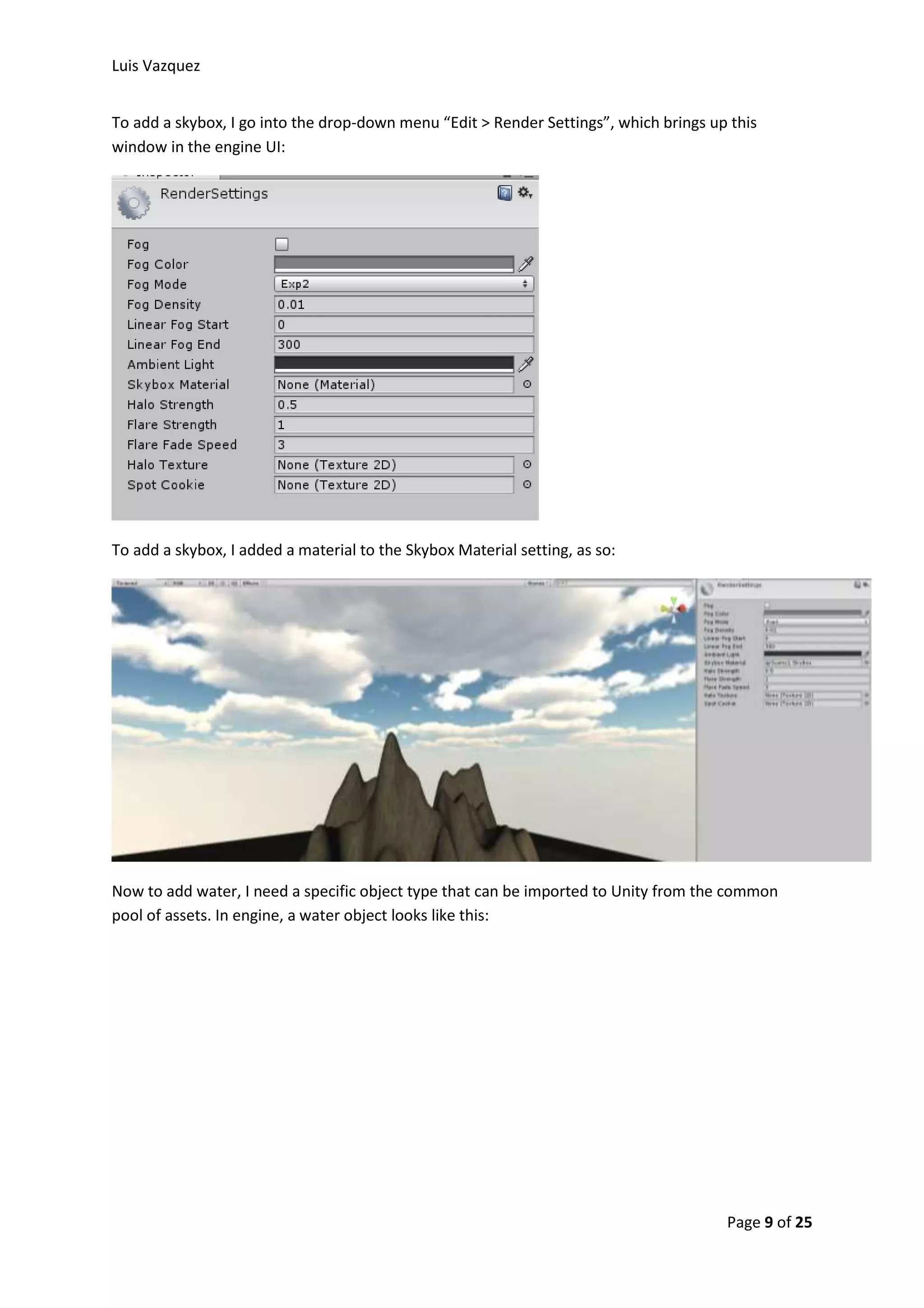 Luis Vazquez 
To add a skybox, I go into the drop-down menu “Edit > Render Settings”, which brings up this 
window in the engine UI: 
Page 9 of 25 
To add a skybox, I added a material to the Skybox Material setting, as so: 
Now to add water, I need a specific object type that can be imported to Unity from the common 
pool of assets. In engine, a water object looks like this: 
 