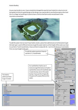 Keaton Bradley 
As you may be able to see, I have completely changed the way the level looks this is due to me not 
being able to think of a good design on the design, you may be able to see the blue spot on the level 
this is a village I am working on I plan to have a forest a few farms and a wizard tower in the 
mountains somewhere. 
To add the water into my level I have had to create a plane then add textures on to that plane to get 
the look I got I used 3 different textures to get the water look to set the height of the water you have 
to use the X, Y and Z coordinates, I have set them to about 24-25. I set it to this because it seemed to 
fit to my level height really well. 
To create a 
plane you have 
to go in create 
To edit the waters position I have to 
use the X, Y, Z coordinates 
As I said before I had to use 3 
textures to get the texture of water I 
wanted the consist of snowflake and 
2 water bumps, but on the water 
bumps I have put the tiling to 20, 
this gives off a wave effect on the 
water. 
 