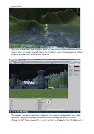 Keaton Bradley 
as you may be able to see I have change the water, this is because this water looks a lot better and 
has animations when you’re playing the game, the animation is a wave when you ;look near the land 
the water will crawl up the land an go back like a tide. 
This is a castle I found on the assets store, to get the assets store all you have to do is open google 
and search, unityassetsstore and you will be able to download whatever assets you want to, 
although moth of the assets you will like you will most likely have to pay for them this is because the 
 