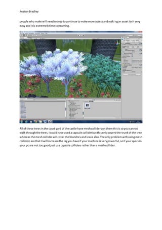 Keaton Bradley 
people who make will need money to continue to make more assets and maki ng an asset isn’t very 
easy and it is extremely time consuming. 
All of these trees in the court yard of the castle have mesh colliders on them this is so you cannot 
walk through the trees, I could have used a capsule collider but this only covers the trunk of the tree 
whereas the mesh collider will cover the branches and leave also. The only problem with using mesh 
colliders are that it will increase the lag you have if your machine is very powerful, so if your specs in 
your pc are not too good just use capsule colliders rather than a mesh collider. 
 