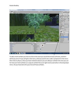 Keaton Bradley 
To add a mesh collider you have to click on the asset you would like to have collisions, and then 
whilst you are on it you will get a side menu, what you want to do is add a component in the menu 
then click on physics. Once you have clicked on physics you can add your colliders the ones you use 
for trees are mesh colliders or a capsule collider these are right next to each other in the drop down 
menu. On you have done this your tree will have colliders. 
 