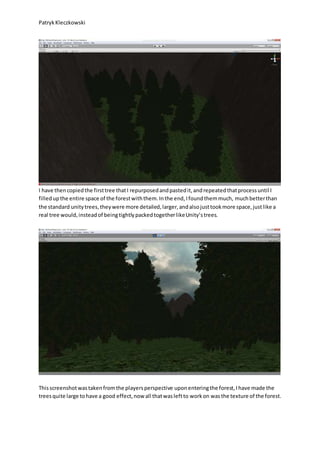 PatrykKleczkowski
I have thencopiedthe firsttree thatI repurposedandpastedit,andrepeatedthatprocessuntil I
filledupthe entire space of the forestwiththem.Inthe end,Ifoundthemmuch, muchbetterthan
the standard unitytrees,theywere more detailed,larger,andalsojusttookmore space,justlike a
real tree would,insteadof beingtightlypackedtogetherlikeUnity’strees.
Thisscreenshotwastakenfromthe playersperspective uponenteringthe forest,Ihave made the
treesquite large tohave a good effect,now all thatwasleftto workon wasthe texture of the forest.
 