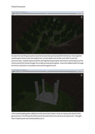 PatrykKleczkowski
As said,the nextthingtoworkon was the texture thatwasfoundwithinthe forest,Ihave applied
anothergrass texture overthe original one,amuchdarkerone at that, butI didn’terase the
previouslayer,insteadIhave joinedthe twotogetherbygivingthe new texture someopacitysothe
oldone wouldstill showthrough,thisendeduplookingverygood. Ihave thenaddedapath through
the forest,thatlateron wouldbe continuedthroughthe level.
I thenstartedaddingotheradditionstothe forestthatI had inmind,to improve the detail of the
general area.Firstoff wasthislittle ancientfountainwithsome columnsoneachcorner.Ithought
that itlookedquite wellanddecidedtouse it.
 