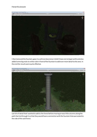 PatrykKleczkowski
I thentexturedthe fountain,gave ita collisionbox (since itdidn’thave one tobeginwith) andalso
addedsome bigrocks to eitherside infrontof the fountaintoaddevenmore detail tothe area.In
the endthe resultswere quite effective.
Last bitof detail thatI wantedtoadd to the forestbefore movingonwaslittle columnsalongthe
path that ledthroughitso that theywouldhave aconnectionwiththe fountainthatwastuckedto
the side of the said forest.
 