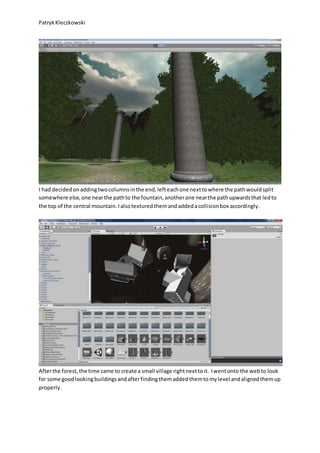 PatrykKleczkowski
I had decidedonaddingtwocolumnsinthe end,lefteachone nexttowhere the pathwouldsplit
somewhere else,one nearthe pathto the fountain,anotherone nearthe pathupwardsthat ledto
the top of the central mountain.Ialsotexturedthemandaddedacollisionbox accordingly.
Afterthe forest,the time came to create a small village rightnexttoit. Iwentonto the webto look
for some goodlookingbuildingsandafterfindingthemaddedthemtomylevel andalignedthemup
properly.
 