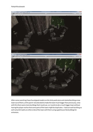 PatrykKleczkowski
Aftersome searchingIhave foundgoodmodelsonthe Unitywebstore and startedbuildinganew
townout of them,at thispointI alsodecidedtomake the townmuch biggerthanpreviously,since
withthisthere were more buildingsthatIcoulduse,so I couldcreate a much biggertownwithout
havingthe playerrealise thatsome partsof the townmightbe duplicates. Ilaidout eachbuilding,as
well asbuild2 wallsoneitherendsof the townwiththemusinga gatehouse likebuildingsfor
entrances.
 